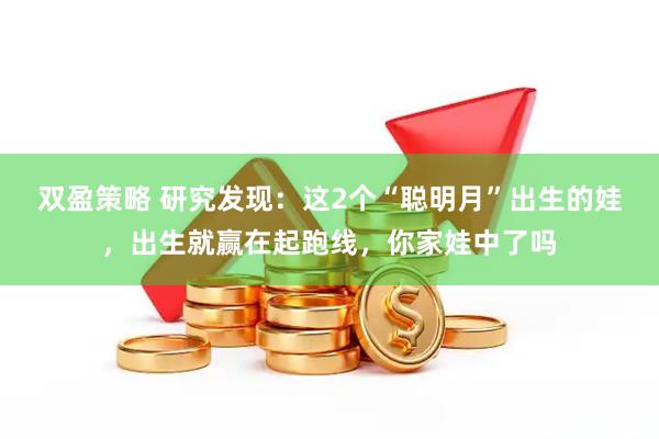 双盈策略 研究发现：这2个“聪明月”出生的娃，出生就赢在起跑线，你家娃中了吗