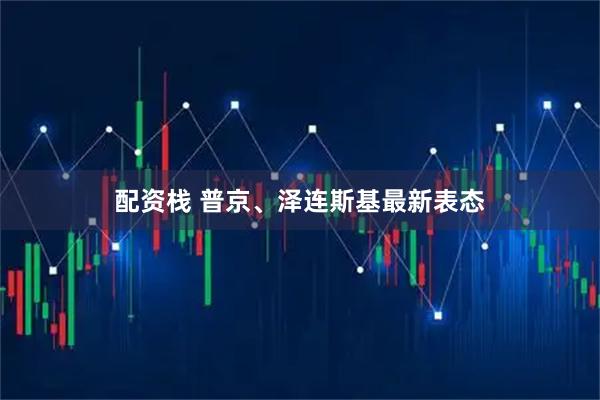 配资栈 普京、泽连斯基最新表态