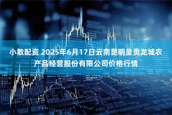小散配资 2025年6月17日云南昆明呈贡龙城农产品经营股份有限公司价格行情