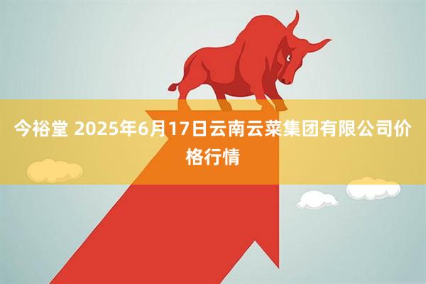 今裕堂 2025年6月17日云南云菜集团有限公司价格行情