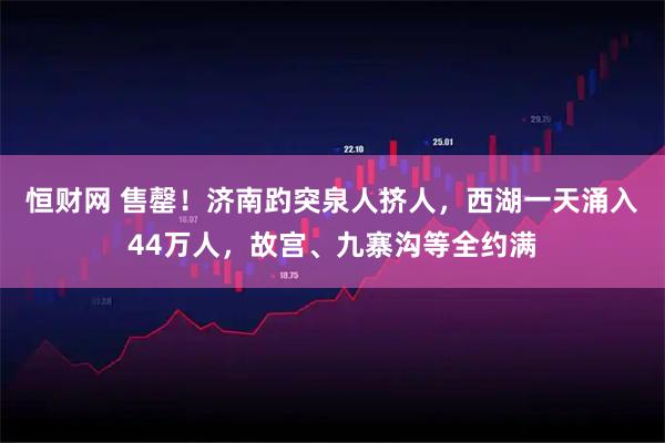 恒财网 售罄！济南趵突泉人挤人，西湖一天涌入44万人，故宫、九寨沟等全约满