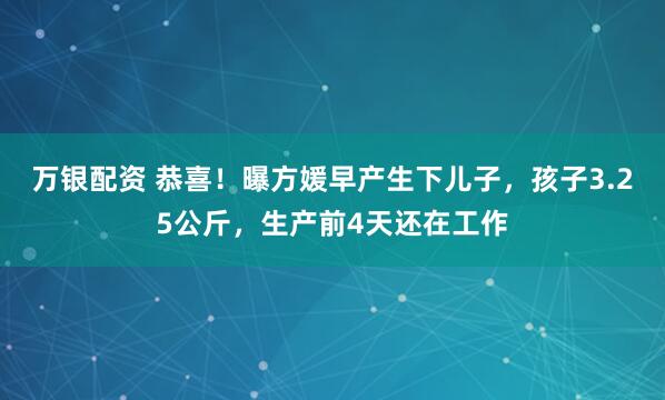 万银配资 恭喜!曝方媛早产生下儿子,孩子3.25公斤,生产前4天还在工作