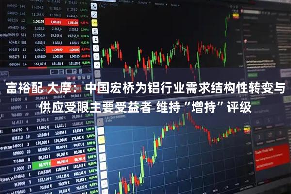 富裕配 大摩：中国宏桥为铝行业需求结构性转变与供应受限主要受益者 维持“增持”评级