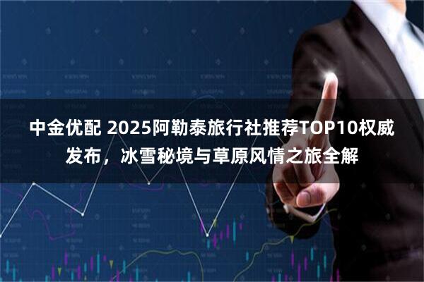 中金优配 2025阿勒泰旅行社推荐TOP10权威发布，冰雪秘境与草原风情之旅全解
