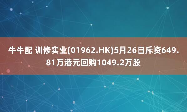 牛牛配 训修实业(01962.HK)5月26日斥资649.81万港元回购1049.2万股
