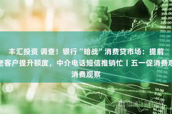 丰汇投资 调查！银行“暗战”消费贷市场：提前为老客户提升额度，中介电话短信推销忙丨五一促消费观察
