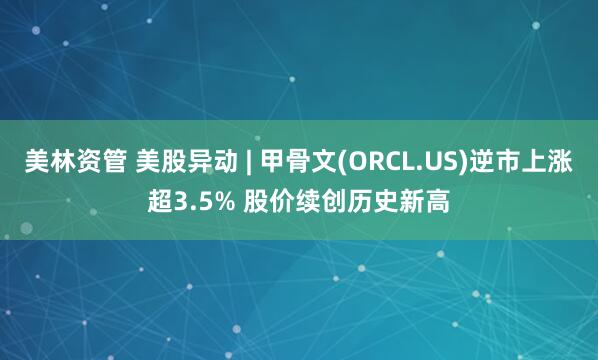 美林资管 美股异动 | 甲骨文(ORCL.US)逆市上涨超3.5% 股价续创历史新高