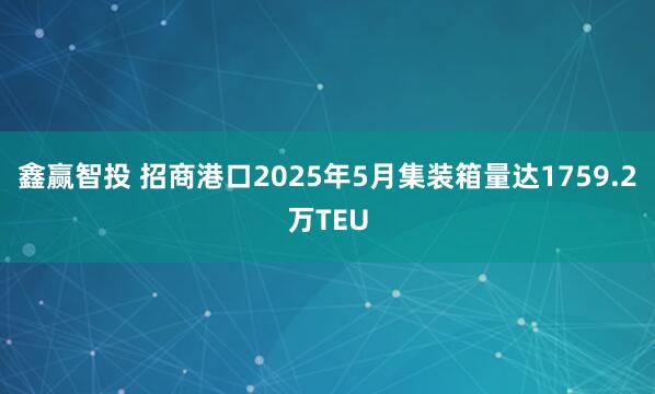 鑫赢智投 招商港口2025年5月集装箱量达1759.2万TEU