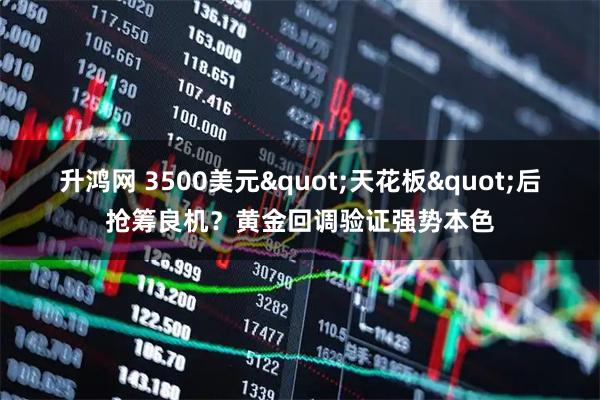 升鸿网 3500美元"天花板"后抢筹良机?黄金回调验证强势本色