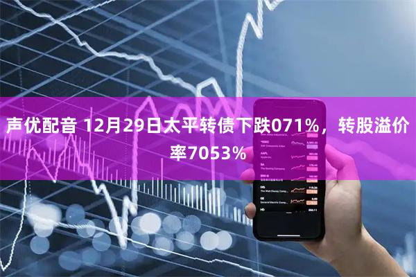 声优配音 12月29日太平转债下跌071%，转股溢价率7053%