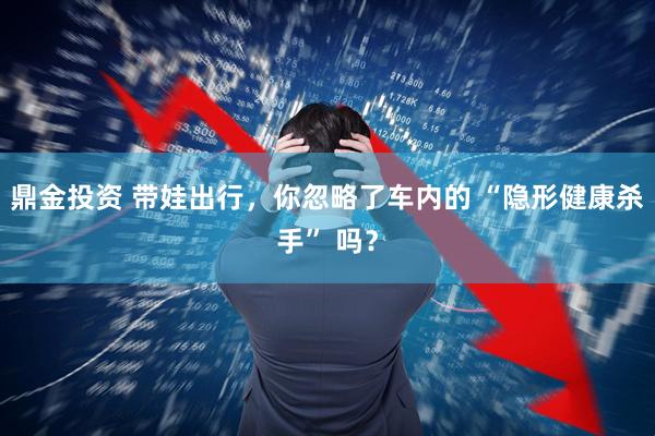鼎金投资 带娃出行，你忽略了车内的 “隐形健康杀手” 吗？