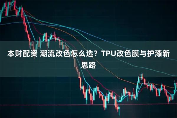 本财配资 潮流改色怎么选?TPU改色膜与护漆新思路