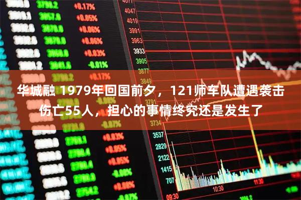 华城融 1979年回国前夕，121师车队遭遇袭击伤亡55人，担心的事情终究还是发生了