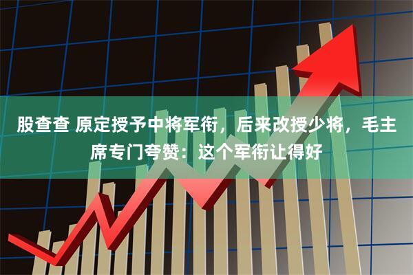 股查查 原定授予中将军衔,后来改授少将,毛主席专门夸赞:这个军衔让得好